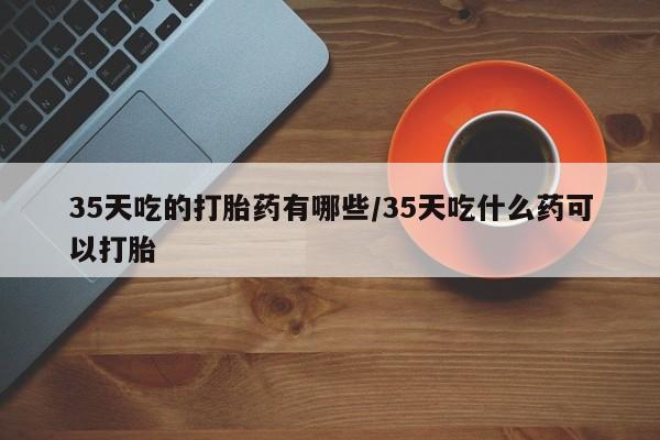米非司酮片在线购买35天吃的打胎药有哪些/35天吃什么药可以打胎