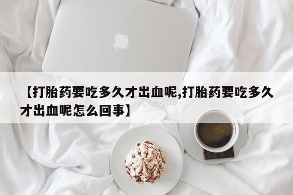 米非司酮片在线购买【打胎药要吃多久才出血呢,打胎药要吃多久才出血呢怎么回事】