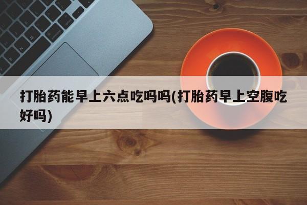 米非司酮片在线购买打胎药能早上六点吃吗吗(打胎药早上空腹吃好吗)