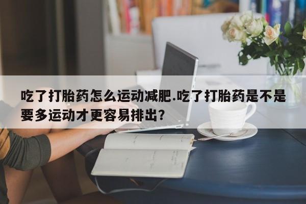 米非司酮片在线购买吃了打胎药怎么运动减肥.吃了打胎药是不是要多运动才更容易排出？