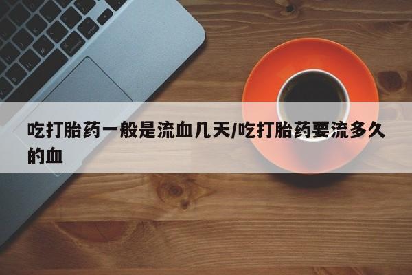 米非司酮片在线购买吃打胎药一般是流血几天/吃打胎药要流多久的血