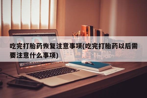 米非司酮片在线购买吃完打胎药恢复注意事项(吃完打胎药以后需要注意什么事项)