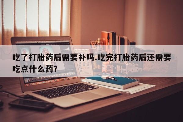 米非司酮片在线购买吃了打胎药后需要补吗.吃完打胎药后还需要吃点什么药？