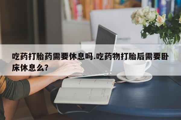 米非司酮片在线购买吃药打胎药需要休息吗.吃药物打胎后需要卧床休息么？