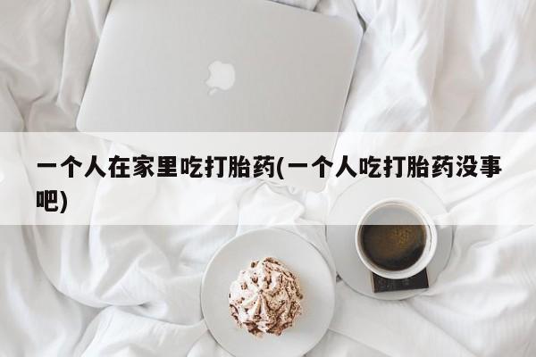 米非司酮片在线购买一个人在家里吃打胎药(一个人吃打胎药没事吧)