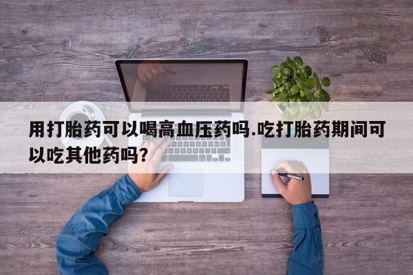 米非司酮片在线购买用打胎药可以喝高血压药吗.吃打胎药期间可以吃其他药吗？