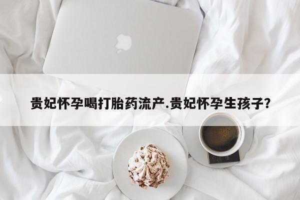 米非司酮片在线购买贵妃怀孕喝打胎药流产.贵妃怀孕生孩子？