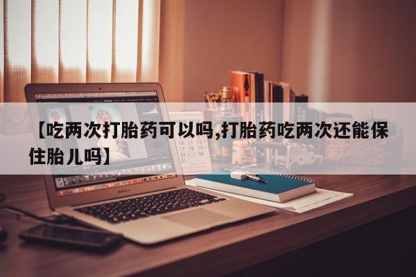 米非司酮片在线购买【吃两次打胎药可以吗,打胎药吃两次还能保住胎儿吗】