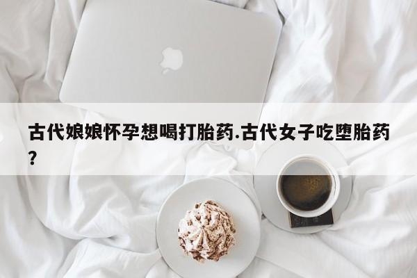米非司酮片在线购买古代娘娘怀孕想喝打胎药.古代女子吃堕胎药？