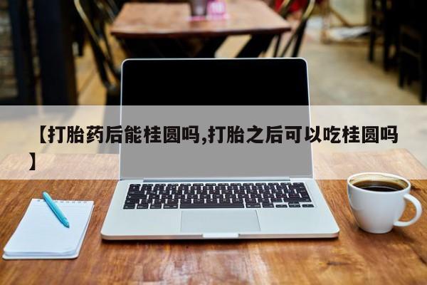 米非司酮片在线购买【打胎药后能桂圆吗,打胎之后可以吃桂圆吗】