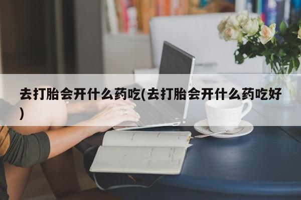 米非司酮片在线购买去打胎会开什么药吃(去打胎会开什么药吃好)