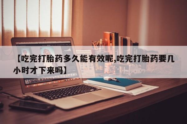 米非司酮片在线购买【吃完打胎药多久能有效呢,吃完打胎药要几小时才下来吗】