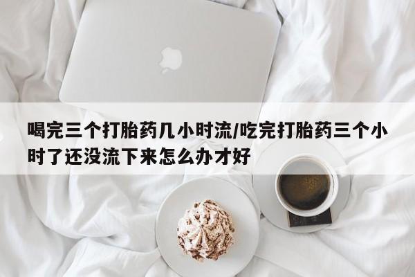 米非司酮片在线购买喝完三个打胎药几小时流/吃完打胎药三个小时了还没流下来怎么办才好