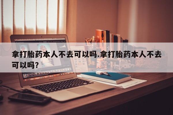 米非司酮片在线购买拿打胎药本人不去可以吗.拿打胎药本人不去可以吗？