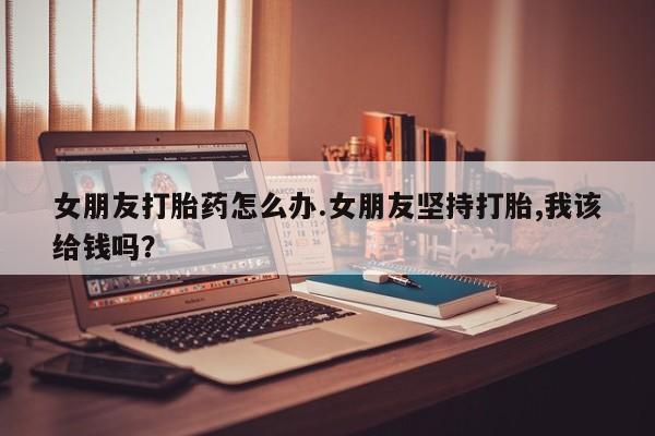 米非司酮片在线购买女朋友打胎药怎么办.女朋友坚持打胎,我该给钱吗？