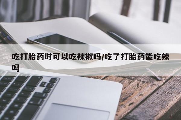 米非司酮片在线购买吃打胎药时可以吃辣椒吗/吃了打胎药能吃辣吗