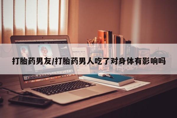米非司酮片在线购买打胎药男友/打胎药男人吃了对身体有影响吗