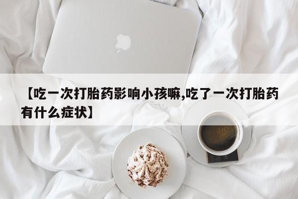 米非司酮片在线购买【吃一次打胎药影响小孩嘛,吃了一次打胎药有什么症状】