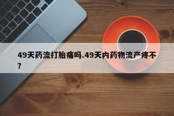 米非司酮片在线购买49天药流打胎痛吗.49天内药物流产疼不？