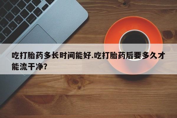 米非司酮片在线购买吃打胎药多长时间能好.吃打胎药后要多久才能流干净？