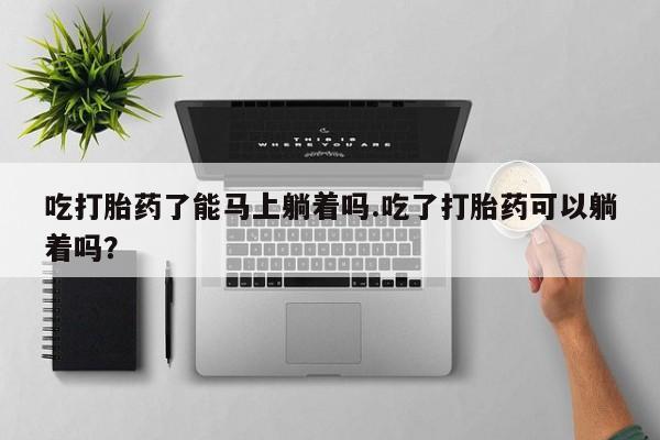 米非司酮片在线购买吃打胎药了能马上躺着吗.吃了打胎药可以躺着吗？