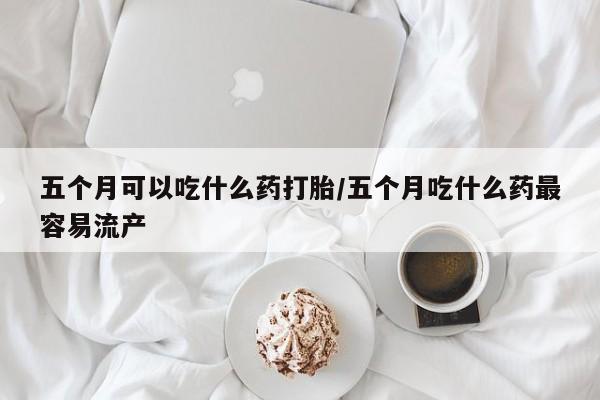 米非司酮片在线购买五个月可以吃什么药打胎/五个月吃什么药最容易流产