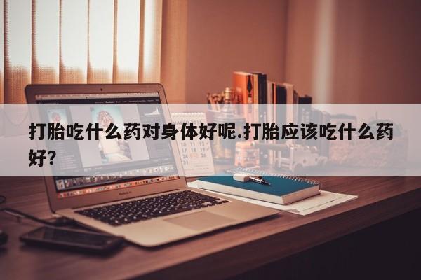 米非司酮片在线购买打胎吃什么药对身体好呢.打胎应该吃什么药好？