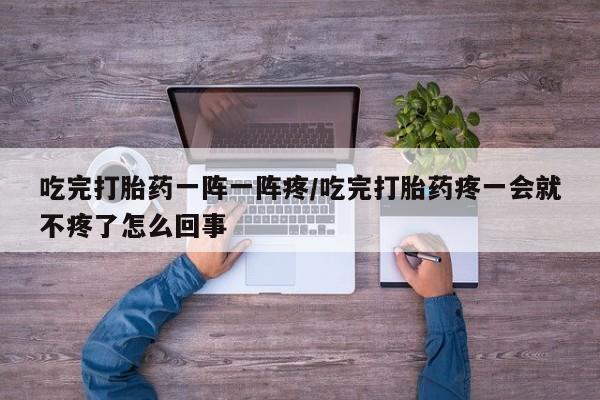 米非司酮片在线购买吃完打胎药一阵一阵疼/吃完打胎药疼一会就不疼了怎么回事