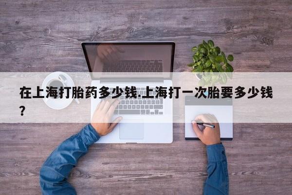 米非司酮片在线购买在上海打胎药多少钱.上海打一次胎要多少钱？
