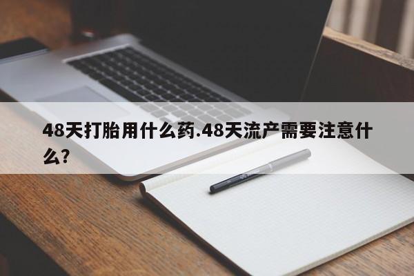 米非司酮片在线购买48天打胎用什么药.48天流产需要注意什么？