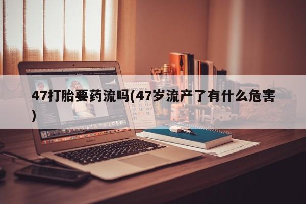 米非司酮片在线购买47打胎要药流吗(47岁流产了有什么危害)