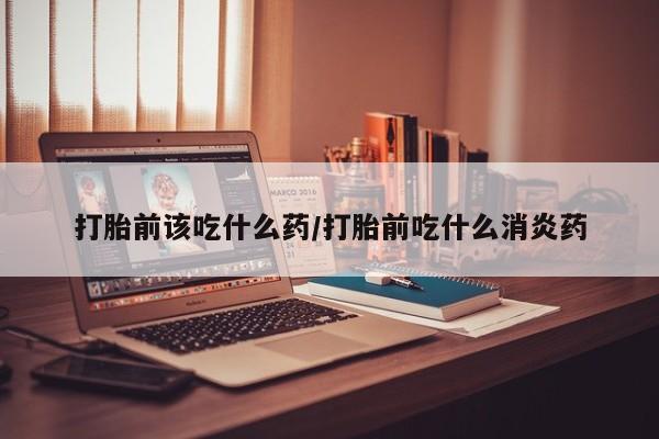 米非司酮片在线购买打胎前该吃什么药/打胎前吃什么消炎药