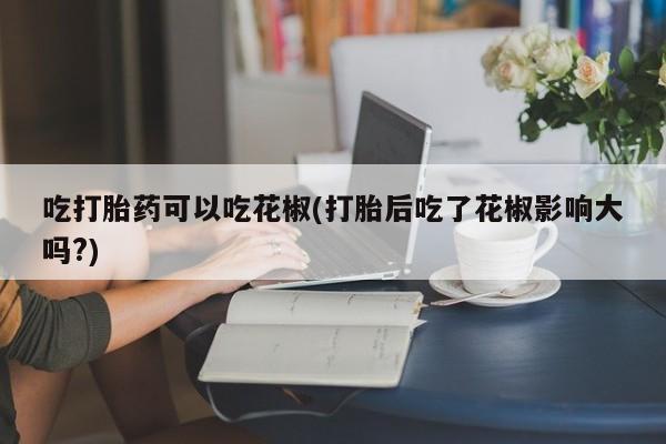 米非司酮片在线购买吃打胎药可以吃花椒(打胎后吃了花椒影响大吗?)