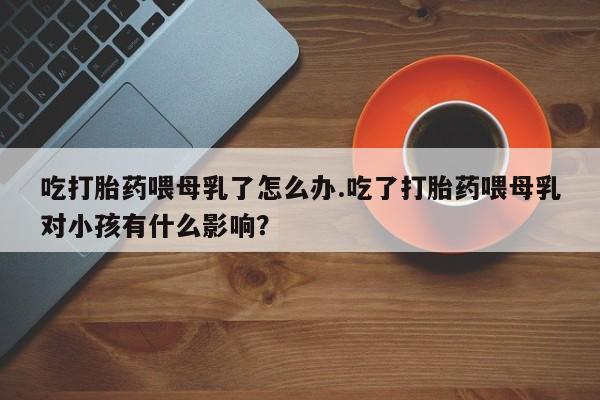 米非司酮片在线购买吃打胎药喂母乳了怎么办.吃了打胎药喂母乳对小孩有什么影响？