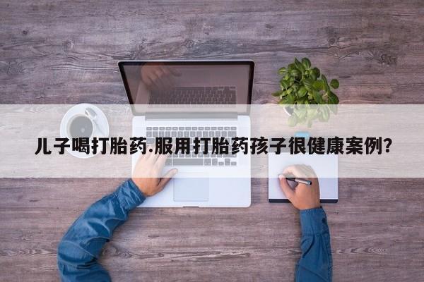 米非司酮片在线购买儿子喝打胎药.服用打胎药孩子很健康案例？