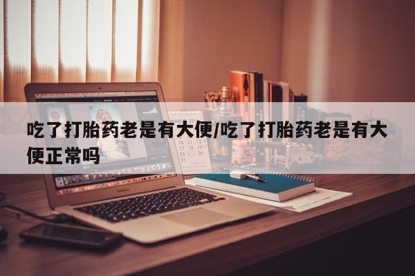 米非司酮片在线购买吃了打胎药老是有大便/吃了打胎药老是有大便正常吗