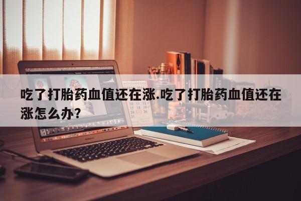 米非司酮片在线购买吃了打胎药血值还在涨.吃了打胎药血值还在涨怎么办？