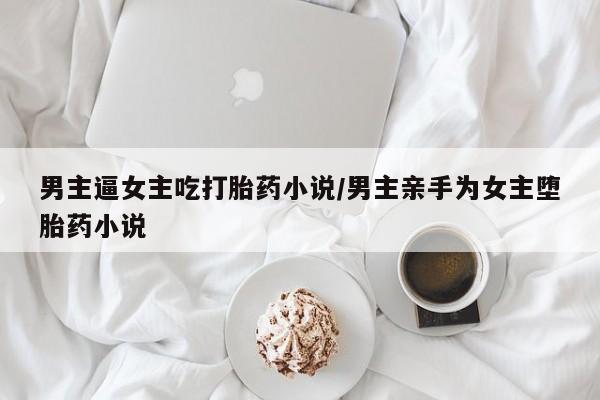 米非司酮片在线购买男主逼女主吃打胎药小说/男主亲手为女主堕胎药小说