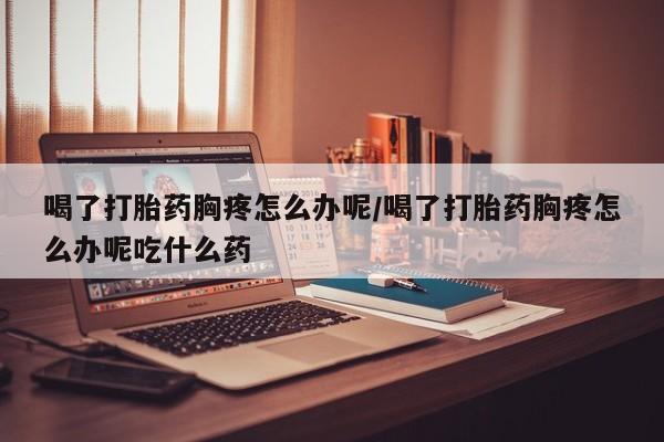 米非司酮片在线购买喝了打胎药胸疼怎么办呢/喝了打胎药胸疼怎么办呢吃什么药