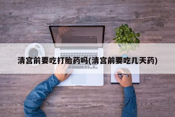 米非司酮片在线购买清宫前要吃打胎药吗(清宫前要吃几天药)
