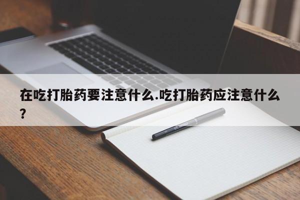 米非司酮片在线购买在吃打胎药要注意什么.吃打胎药应注意什么？