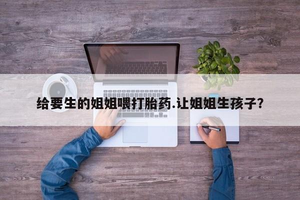 米非司酮片在线购买给要生的姐姐喂打胎药.让姐姐生孩子？