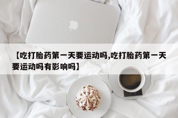 米非司酮片在线购买【吃打胎药第一天要运动吗,吃打胎药第一天要运动吗有影响吗】