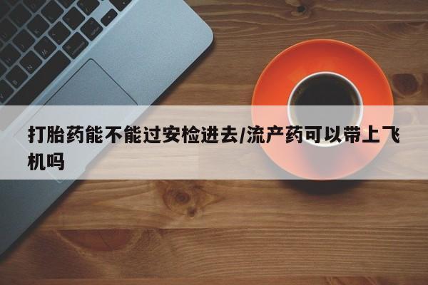 米非司酮片在线购买打胎药能不能过安检进去/流产药可以带上飞机吗