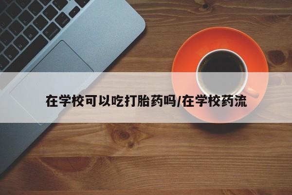 米非司酮片在线购买在学校可以吃打胎药吗/在学校药流