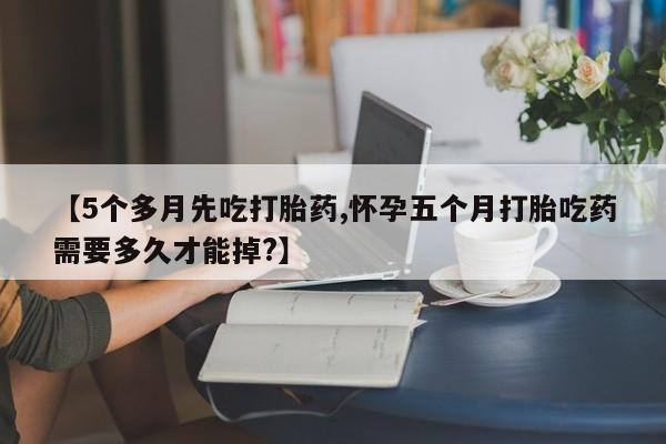 米非司酮片在线购买【5个多月先吃打胎药,怀孕五个月打胎吃药需要多久才能掉?】