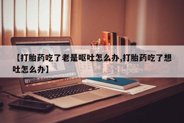 米非司酮片在线购买【打胎药吃了老是呕吐怎么办,打胎药吃了想吐怎么办】