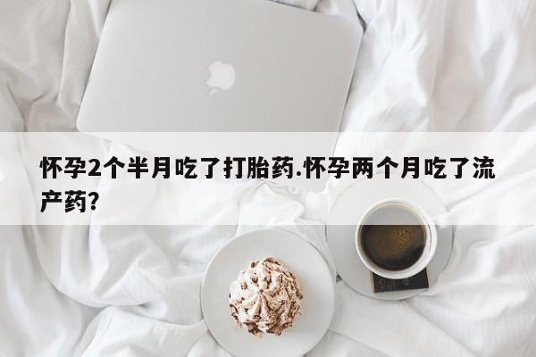 米非司酮片在线购买怀孕2个半月吃了打胎药.怀孕两个月吃了流产药？