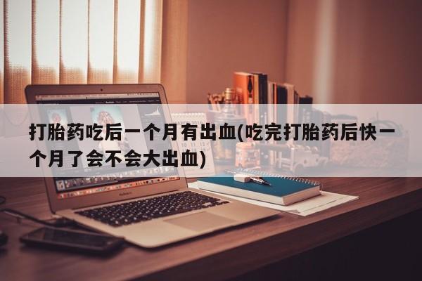 米非司酮片在线购买打胎药吃后一个月有出血(吃完打胎药后快一个月了会不会大出血)