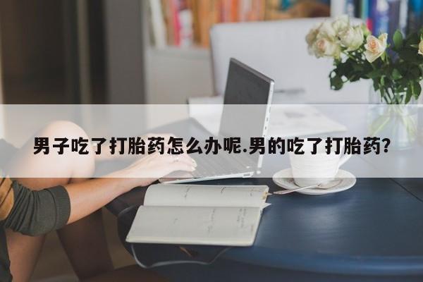 米非司酮片在线购买男子吃了打胎药怎么办呢.男的吃了打胎药？